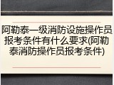 阿勒泰一级消防设施操作员报考条件有什么要求(阿勒泰消防操作员报考条件)