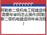 阿勒泰二级机电工程建造师需要年审吗怎么操作(阿勒泰二级机电建造师年审流程)