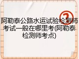 阿勒泰公路水运试验检测师考试一般在哪里考(阿勒泰检测师考点)