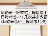 阿勒泰一级安装工程造价工程师考试一年几次共多少题(阿勒泰造价工程师考几次)
