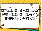 阿勒泰初级道路运输安全工程师考试难点具体分析(阿勒泰运输安全师考难)