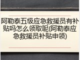 阿勒泰五级应急救援员有补贴吗怎么领取呢(阿勒泰应急救援员补贴申领)