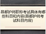 昌都护师职称考试具体有哪些科目和内容(昌都护师考试科目内容)
