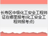 长寿区中级化工安全工程师证在哪里报考(化工安全工程师报考点)