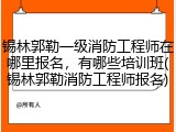 锡林郭勒一级消防工程师在哪里报名，有哪些培训班(锡林郭勒消防工程师报名)