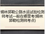 锡林郭勒公路水运试验检测师考试一般在哪里考(锡林郭勒检测师考点)
