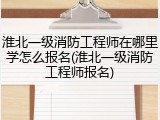 淮北一级消防工程师在哪里学怎么报名(淮北一级消防工程师报名)
