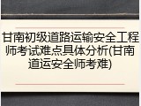 甘南初级道路运输安全工程师考试难点具体分析(甘南道运安全师考难)