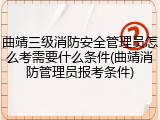 曲靖三级消防安全管理员怎么考需要什么条件(曲靖消防管理员报考条件)