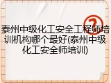 泰州中级化工安全工程师培训机构哪个最好(泰州中级化工安全师培训)