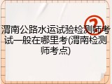 渭南公路水运试验检测师考试一般在哪里考(渭南检测师考点)
