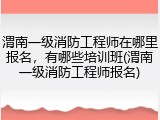 渭南一级消防工程师在哪里报名，有哪些培训班(渭南一级消防工程师报名)