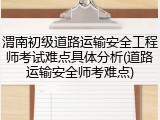 渭南初级道路运输安全工程师考试难点具体分析(道路运输安全师考难点)