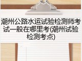 潮州公路水运试验检测师考试一般在哪里考(潮州试验检测考点)