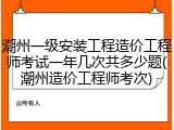 潮州一级安装工程造价工程师考试一年几次共多少题(潮州造价工程师考次)