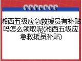 湘西五级应急救援员有补贴吗怎么领取呢(湘西五级应急救援员补贴)