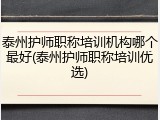 泰州护师职称培训机构哪个最好(泰州护师职称培训优选)
