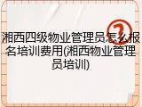 湘西四级物业管理员怎么报名培训费用(湘西物业管理员培训)