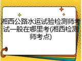 湘西公路水运试验检测师考试一般在哪里考(湘西检测师考点)