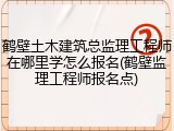 鹤壁土木建筑总监理工程师在哪里学怎么报名(鹤壁监理工程师报名点)