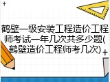 鹤壁一级安装工程造价工程师考试一年几次共多少题(鹤壁造价工程师考几次)
