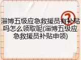 淄博五级应急救援员有补贴吗怎么领取呢(淄博五级应急救援员补贴申领)