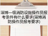 淄博一级消防设施操作员报考条件有什么要求(淄博消防操作员报考要求)
