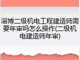 淄博二级机电工程建造师需要年审吗怎么操作(二级机电建造师年审)