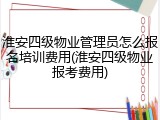 淮安四级物业管理员怎么报名培训费用(淮安四级物业报考费用)