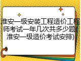 淮安一级安装工程造价工程师考试一年几次共多少题(淮安一级造价考试安排)