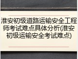 淮安初级道路运输安全工程师考试难点具体分析(淮安初级运输安全考试难点)
