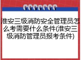 淮安三级消防安全管理员怎么考需要什么条件(淮安三级消防管理员报考条件)