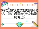 淮安公路水运试验检测师考试一般在哪里考(淮安检测师考点)