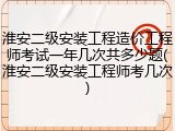 淮安二级安装工程造价工程师考试一年几次共多少题(淮安二级安装工程师考几次)