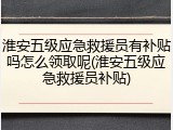 淮安五级应急救援员有补贴吗怎么领取呢(淮安五级应急救援员补贴)