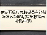 芜湖五级应急救援员有补贴吗怎么领取呢(应急救援员补贴申领)