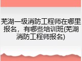 芜湖一级消防工程师在哪里报名，有哪些培训班(芜湖消防工程师报名)