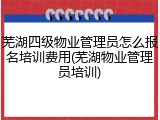 芜湖四级物业管理员怎么报名培训费用(芜湖物业管理员培训)