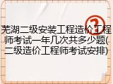 芜湖二级安装工程造价工程师考试一年几次共多少题(二级造价工程师考试安排)