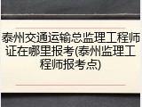 泰州交通运输总监理工程师证在哪里报考(泰州监理工程师报考点)