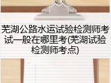 芜湖公路水运试验检测师考试一般在哪里考(芜湖试验检测师考点)