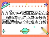 齐齐哈尔中级道路运输安全工程师考试难点具体分析(道路运输安全师难点分析)