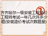 齐齐哈尔一级安装工程造价工程师考试一年几次共多少题(安装造价考试次数题量)