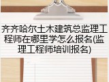 齐齐哈尔土木建筑总监理工程师在哪里学怎么报名(监理工程师培训报名)