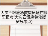 大庆四级应急救援员证在哪里报考(大庆四级应急救援员报考点)