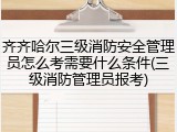 齐齐哈尔三级消防安全管理员怎么考需要什么条件(三级消防管理员报考)