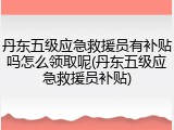 丹东五级应急救援员有补贴吗怎么领取呢(丹东五级应急救援员补贴)