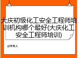 大庆初级化工安全工程师培训机构哪个最好(大庆化工安全工程师培训)