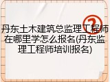 丹东土木建筑总监理工程师在哪里学怎么报名(丹东监理工程师培训报名)