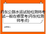 丹东公路水运试验检测师考试一般在哪里考(丹东检测师考点)